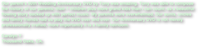 Our parent’s 50th Wedding Anniversary DVD by Tony was amazing. Tony was able to compose the history of our parents; their 7 children plus more grand kids than I can count; as a beautiful flowing story backed up with perfect music. My parents were overwhelmed. Our aunts, uncles and family friends had us play the DVD over and over. Our Anniversary DVD is not merely professionally crafted, more importantly it is a family heirloom.
 
Carolyn Y
Thousand Oaks, CA.

 
